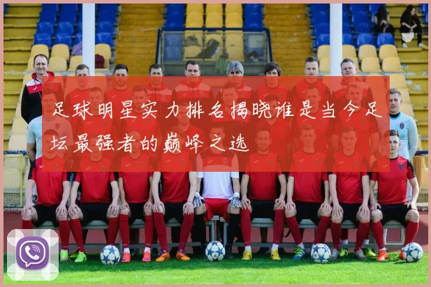 足球明星实力排名揭晓谁是当今足坛最强者的巅峰之选
