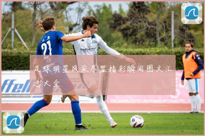 足球明星风采尽显精彩瞬间图文汇总大全