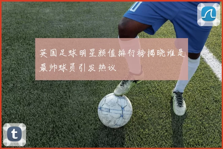 英国足球明星颜值排行榜揭晓谁是最帅球员引发热议