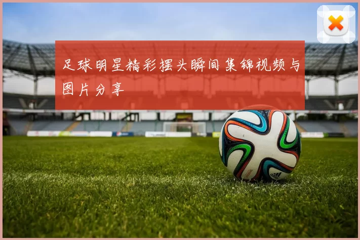 足球明星精彩摆头瞬间集锦视频与图片分享