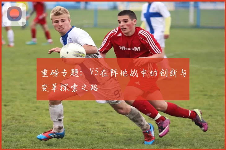 重磅专题：V5在阵地战中的创新与变革探索之路