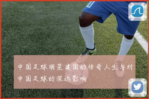 中国足球明星建国的传奇人生与对中国足球的深远影响
