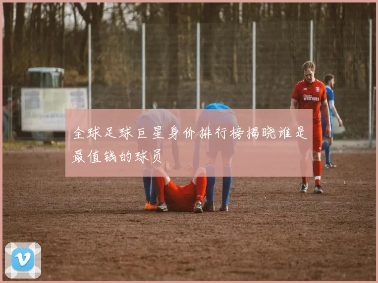 全球足球巨星身价排行榜揭晓谁是最值钱的球员