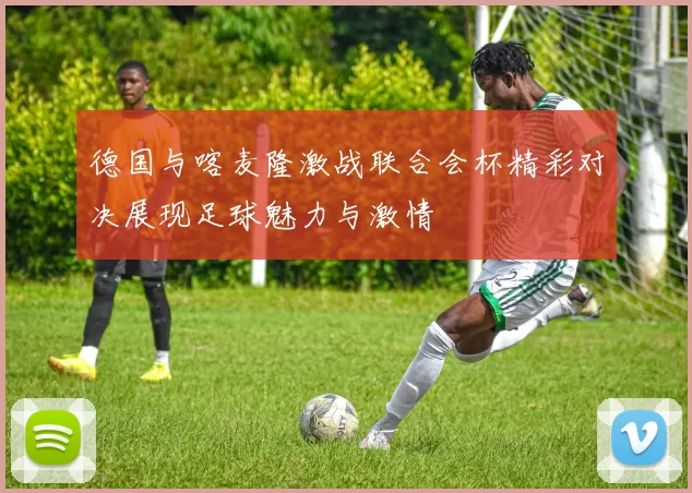 德国与喀麦隆激战联合会杯精彩对决展现足球魅力与激情