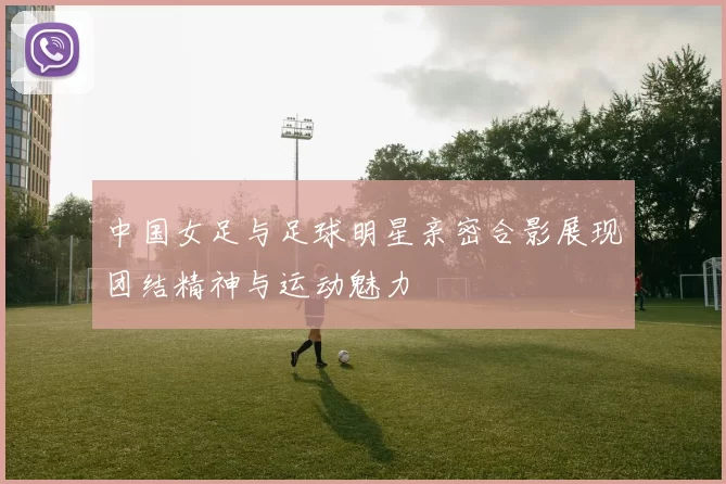 中国女足与足球明星亲密合影展现团结精神与运动魅力