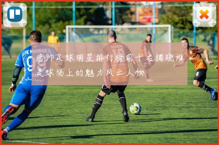 痞帅足球明星排行榜前十名揭晓谁是球场上的魅力风云人物