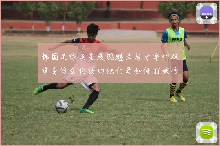 韩国足球明星展现魅力与才华的双重身份会化妆的他们是如何打破传统形象的