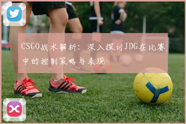 CSGO战术解析：深入探讨JDG在比赛中的控制策略与表现