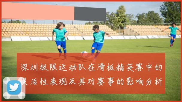 深圳极限运动队在滑板精英赛中的灵活性表现及其对赛事的影响分析