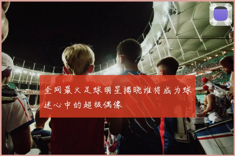 全网最火足球明星揭晓谁将成为球迷心中的超级偶像