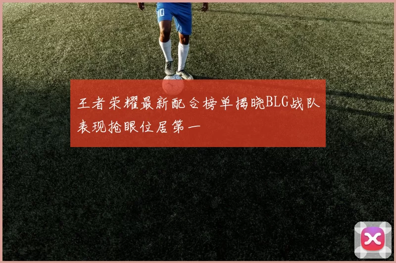 王者荣耀最新配合榜单揭晓BLG战队表现抢眼位居第一