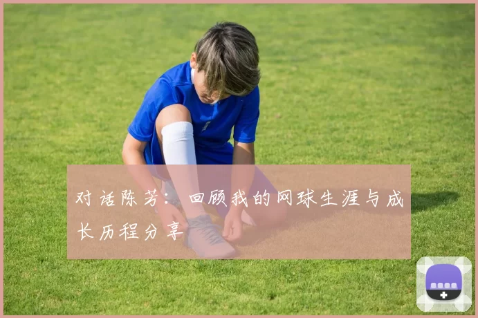 对话陈芳：回顾我的网球生涯与成长历程分享