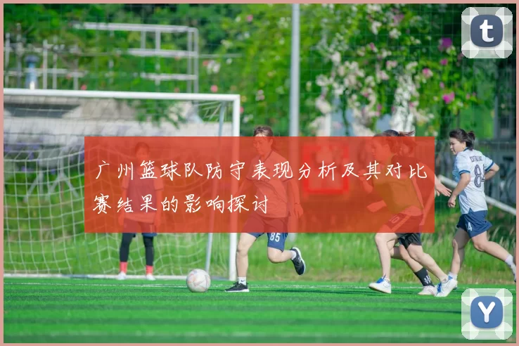 广州篮球队防守表现分析及其对比赛结果的影响探讨