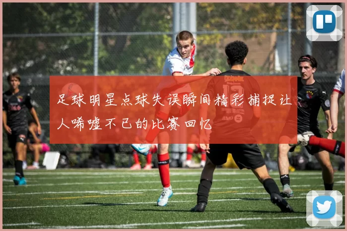 足球明星点球失误瞬间精彩捕捉让人唏嘘不已的比赛回忆