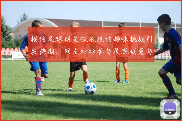 模仿足球明星咬衣服的趣味挑战引发热潮，网友纷纷参与展现创意与幽默