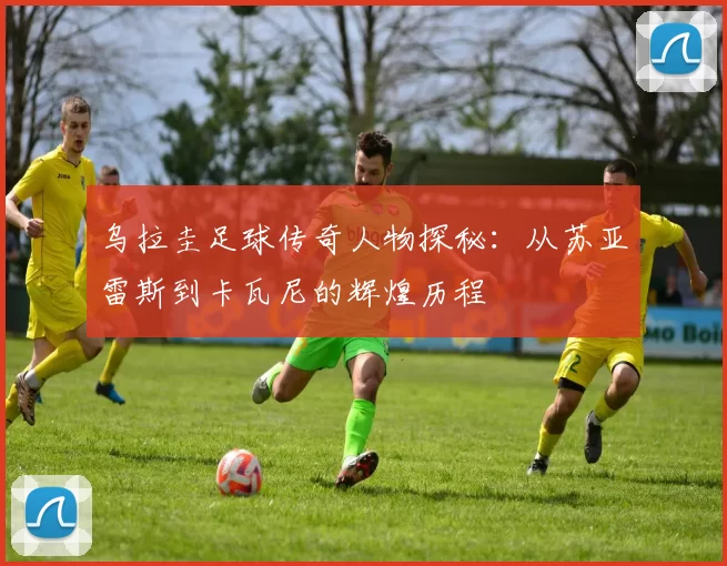 乌拉圭足球传奇人物探秘：从苏亚雷斯到卡瓦尼的辉煌历程