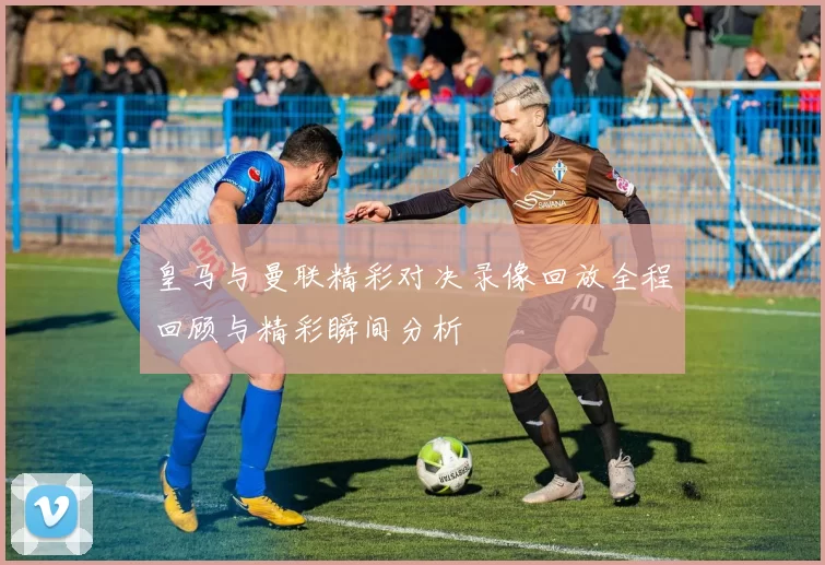 皇马与曼联精彩对决录像回放全程回顾与精彩瞬间分析