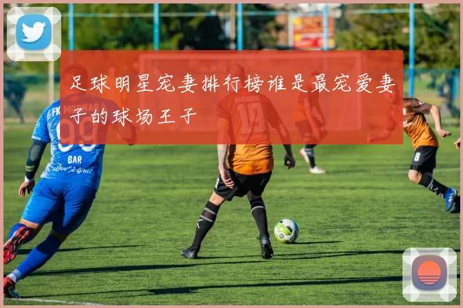 足球明星宠妻排行榜谁是最宠爱妻子的球场王子