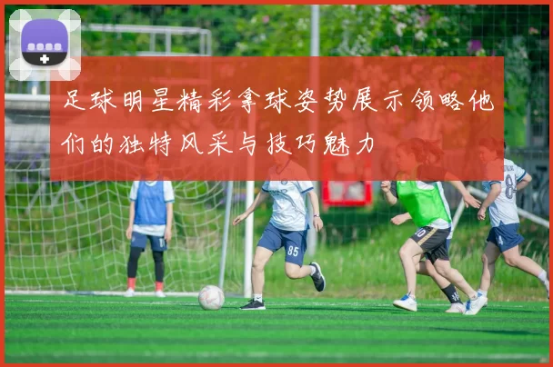 足球明星精彩拿球姿势展示领略他们的独特风采与技巧魅力