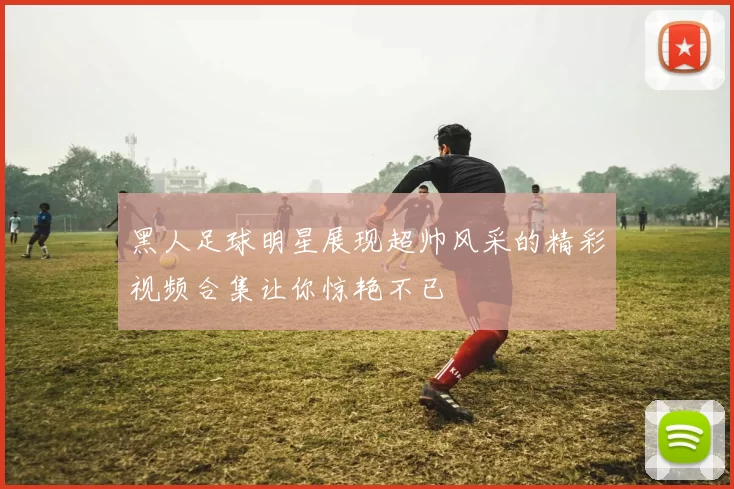 黑人足球明星展现超帅风采的精彩视频合集让你惊艳不已