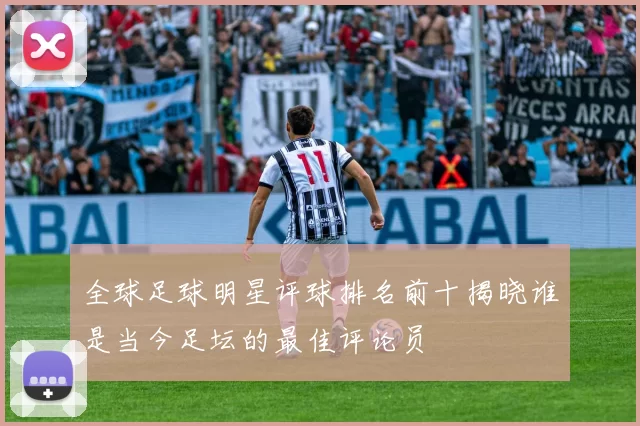 全球足球明星评球排名前十揭晓谁是当今足坛的最佳评论员