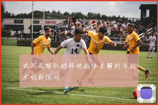 武汉足球队的阵地战体系解析与战术创新探讨