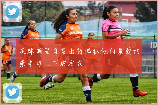 足球明星日常出行揭秘他们最爱的豪车与上下班方式
