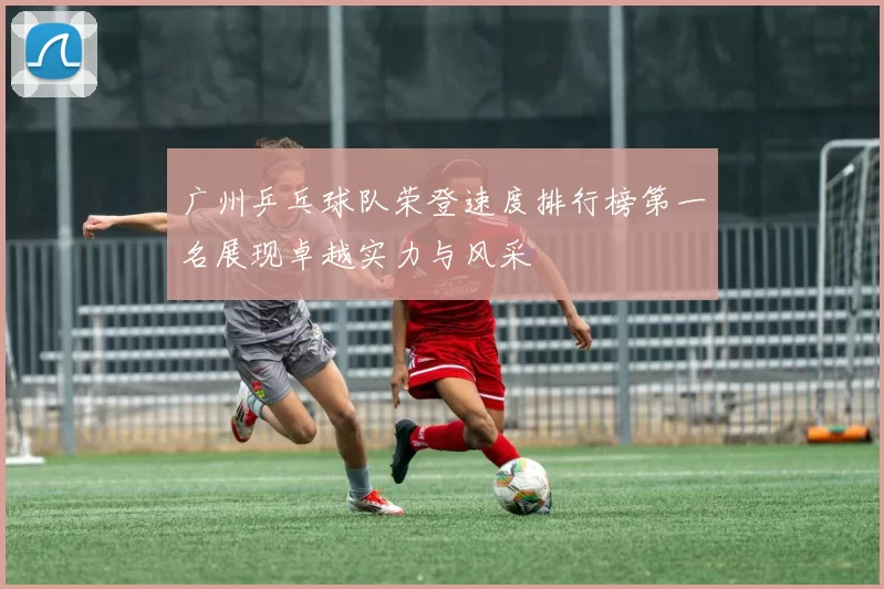 广州乒乓球队荣登速度排行榜第一名展现卓越实力与风采