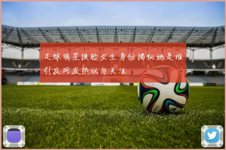 足球明星换脸女生身份揭秘她是谁引发网友热议与关注