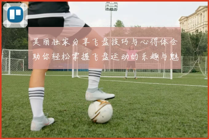吴丽独家分享飞盘技巧与心得体会助你轻松掌握飞盘运动的乐趣与魅力