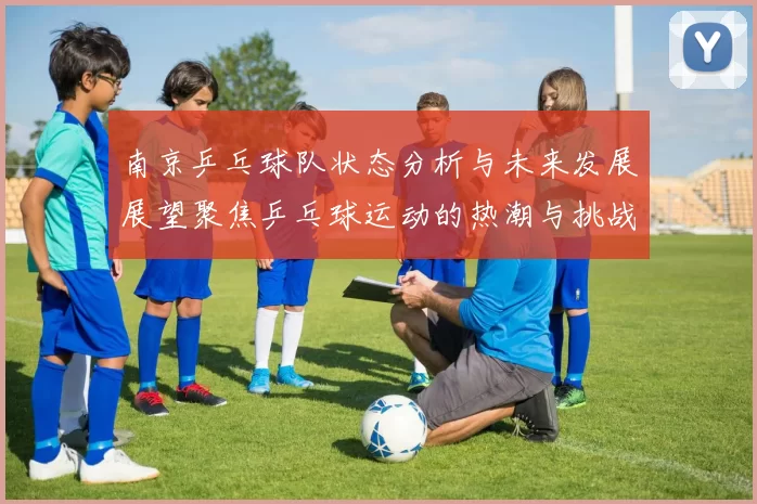 南京乒乓球队状态分析与未来发展展望聚焦乒乓球运动的热潮与挑战