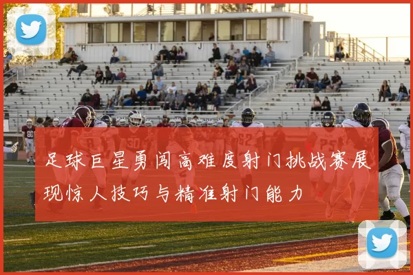 足球巨星勇闯高难度射门挑战赛展现惊人技巧与精准射门能力