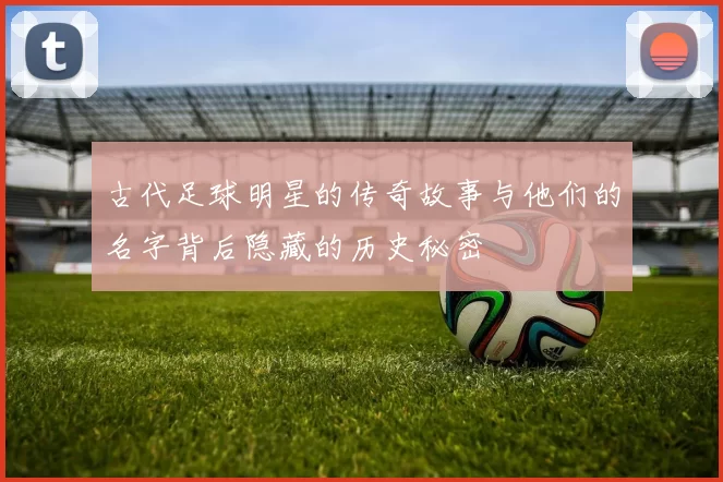 古代足球明星的传奇故事与他们的名字背后隐藏的历史秘密