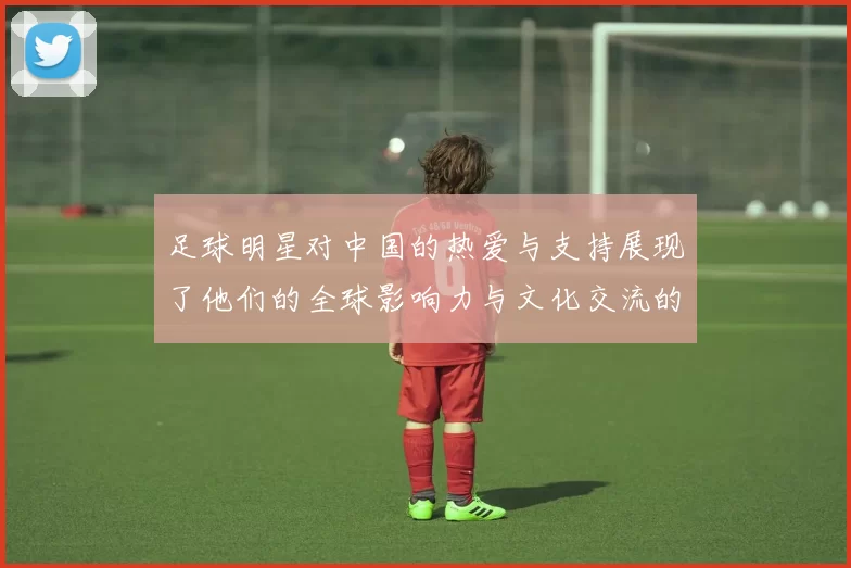 足球明星对中国的热爱与支持展现了他们的全球影响力与文化交流的深厚情谊