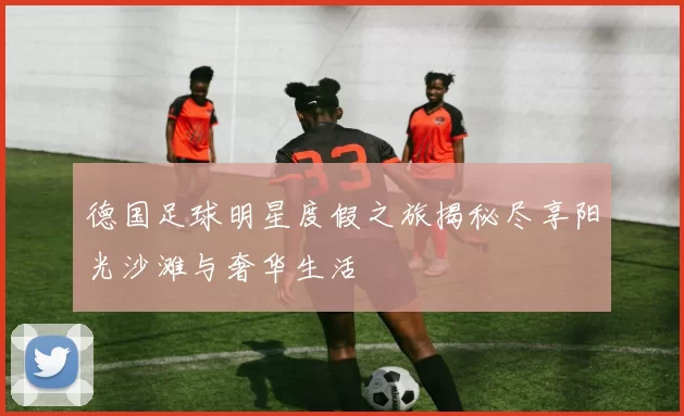 德国足球明星度假之旅揭秘尽享阳光沙滩与奢华生活