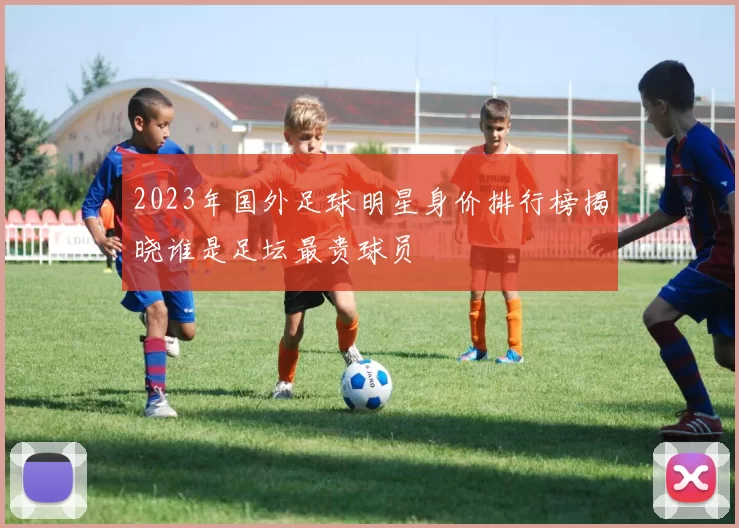 2023年国外足球明星身价排行榜揭晓谁是足坛最贵球员