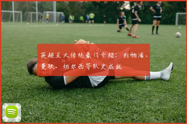 英超五大传统豪门介绍：利物浦、曼联、切尔西等队史成就