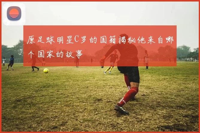 原足球明星C罗的国籍揭秘他来自哪个国家的故事