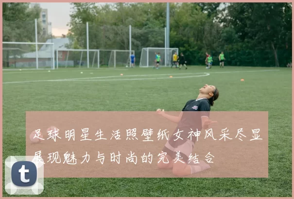 足球明星生活照壁纸女神风采尽显展现魅力与时尚的完美结合