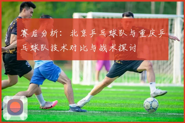 赛后分析：北京乒乓球队与重庆乒乓球队技术对比与战术探讨