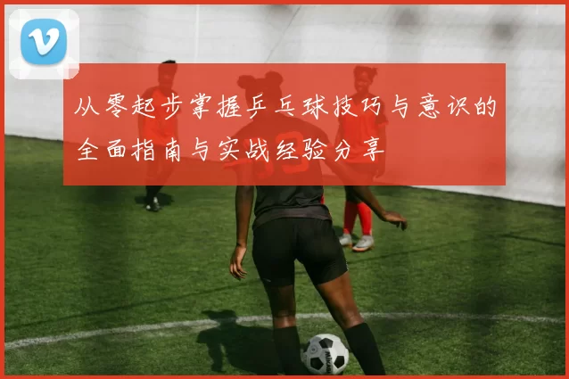 从零起步掌握乒乓球技巧与意识的全面指南与实战经验分享