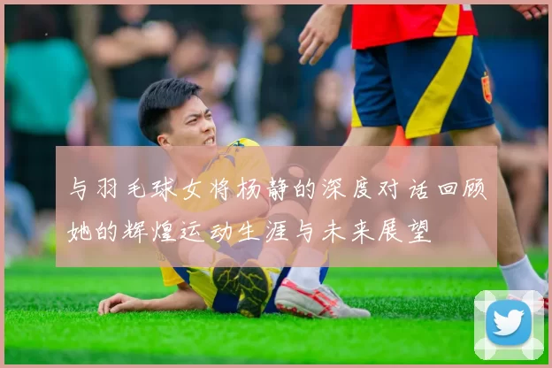 与羽毛球女将杨静的深度对话回顾她的辉煌运动生涯与未来展望