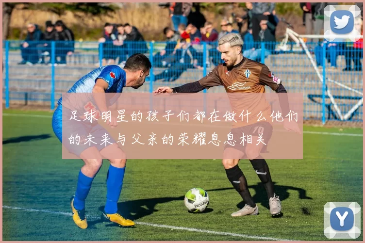 足球明星的孩子们都在做什么他们的未来与父亲的荣耀息息相关