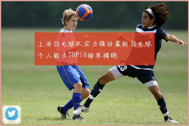 上海羽毛球队实力强劲最新羽毛球个人能力TOP10榜单揭晓