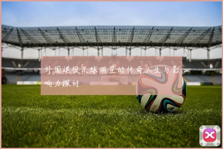 外国退役足球明星的传奇人生与影响力探讨