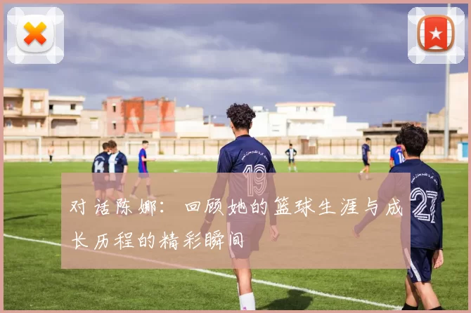 对话陈娜：回顾她的篮球生涯与成长历程的精彩瞬间