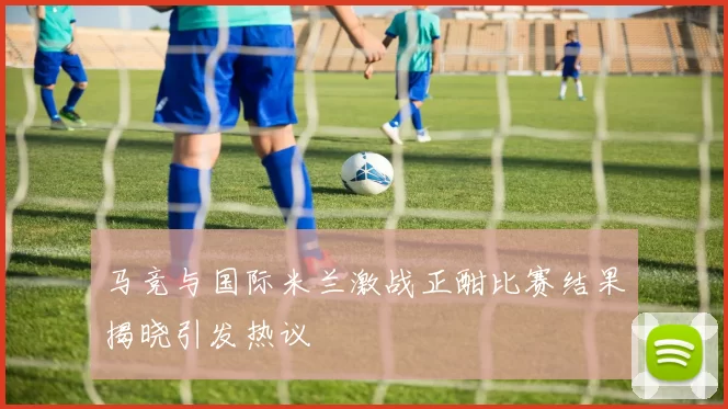 马竞与国际米兰激战正酣比赛结果揭晓引发热议