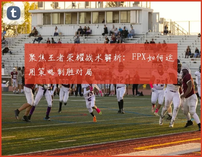 聚焦王者荣耀战术解析：FPX如何运用策略制胜对局