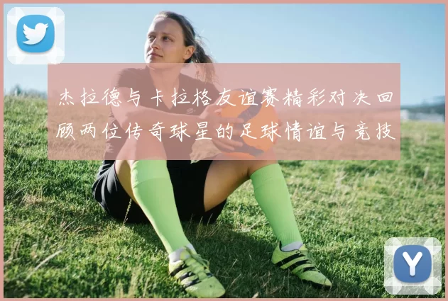 杰拉德与卡拉格友谊赛精彩对决回顾两位传奇球星的足球情谊与竞技精神