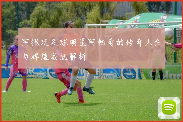 阿根廷足球明星阿帕奇的传奇人生与辉煌成就解析